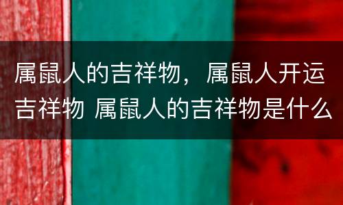 属鼠人的吉祥物，属鼠人开运吉祥物 属鼠人的吉祥物是什么