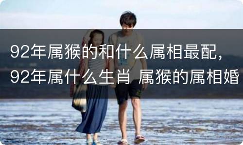 92年属猴的和什么属相最配，92年属什么生肖 属猴的属相婚配