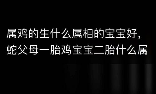 属鸡的生什么属相的宝宝好，蛇父母一胎鸡宝宝二胎什么属相好，爸