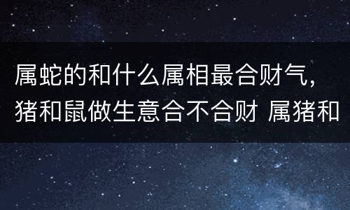 属蛇的和什么属相最合财气，猪和鼠做生意合不合财 属猪和属鼠的