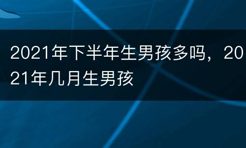 2021年下半年生男孩多吗，2021年几月生男孩