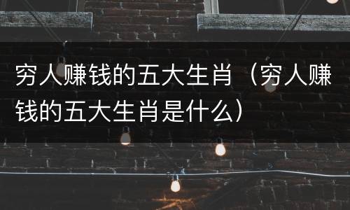 穷人赚钱的五大生肖（穷人赚钱的五大生肖是什么）