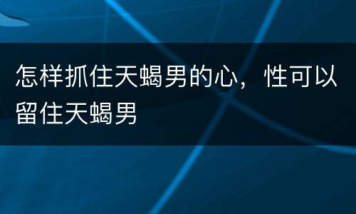怎样抓住天蝎男的心，性可以留住天蝎男