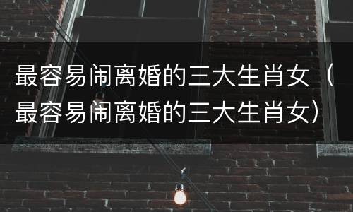 最容易闹离婚的三大生肖女（最容易闹离婚的三大生肖女）