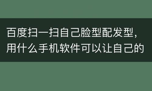 百度扫一扫自己脸型配发型，用什么手机软件可以让自己的脸搭配发型