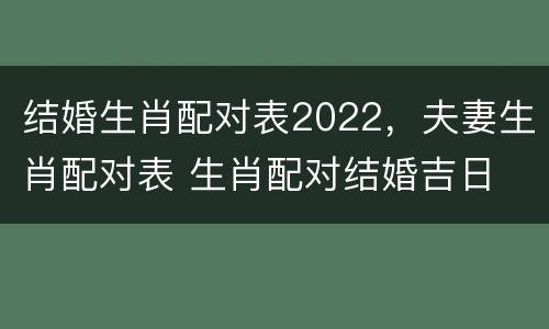结婚生肖配对表2022，夫妻生肖配对表 生肖配对结婚吉日