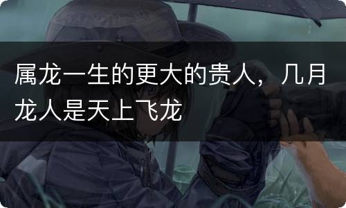 属龙一生的更大的贵人，几月龙人是天上飞龙