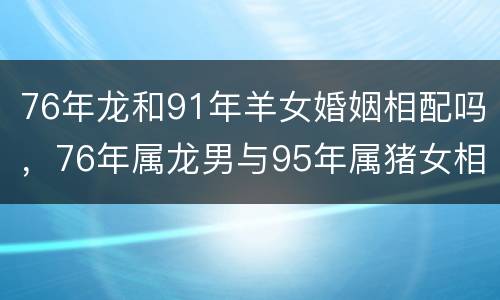76年龙和91年羊女婚姻相配吗，76年属龙男与95年属猪女相配