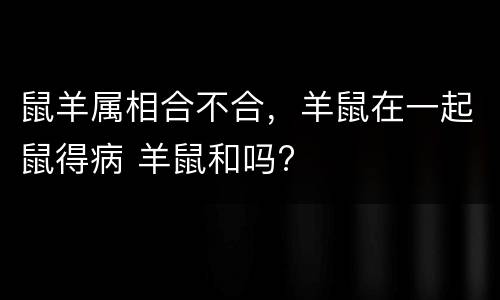 鼠羊属相合不合，羊鼠在一起鼠得病 羊鼠和吗?