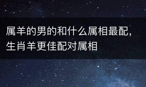 属羊的男的和什么属相最配，生肖羊更佳配对属相
