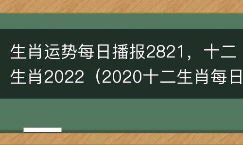 生肖运势每日播报2821，十二生肖2022（2020十二生肖每日运势完整版）