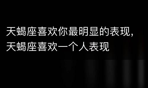 天蝎座喜欢你最明显的表现，天蝎座喜欢一个人表现
