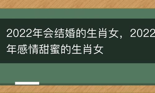 2022年会结婚的生肖女，2022年感情甜蜜的生肖女