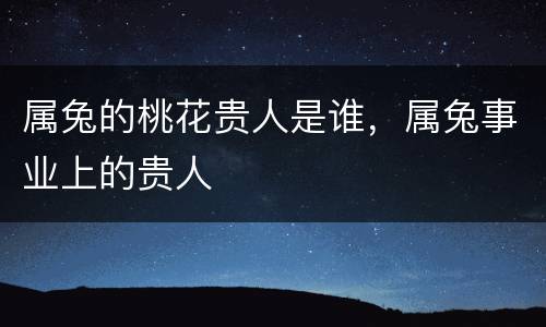 属兔的桃花贵人是谁，属兔事业上的贵人