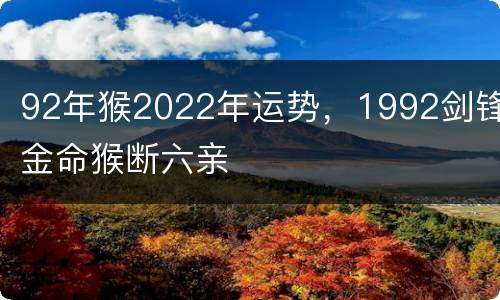 92年猴2022年运势，1992剑锋金命猴断六亲
