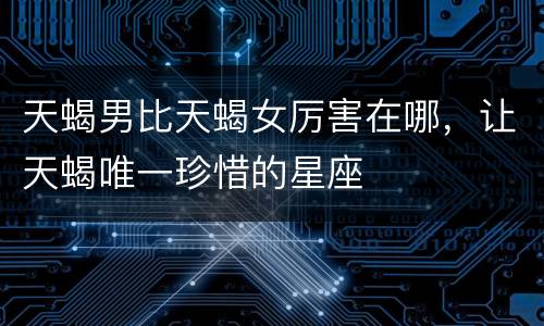 天蝎男比天蝎女厉害在哪，让天蝎唯一珍惜的星座