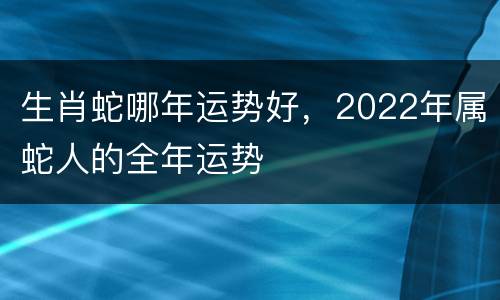 生肖蛇哪年运势好，2022年属蛇人的全年运势