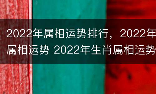 2022年属相运势排行，2022年属相运势 2022年生肖属相运势