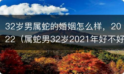 32岁男属蛇的婚姻怎么样，2022（属蛇男32岁2021年好不好）