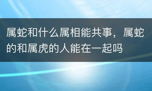 属蛇和什么属相能共事，属蛇的和属虎的人能在一起吗