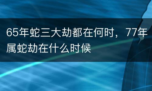 65年蛇三大劫都在何时，77年属蛇劫在什么时候