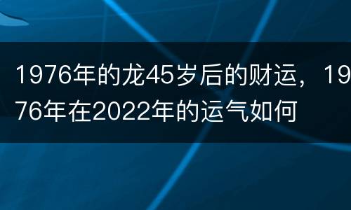 1976年的龙45岁后的财运，1976年在2022年的运气如何