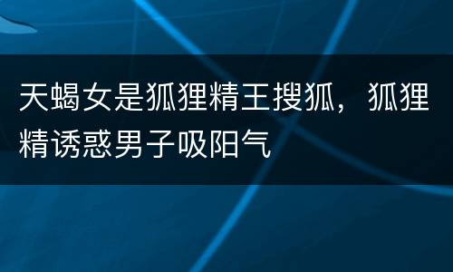 天蝎女是狐狸精王搜狐，狐狸精诱惑男子吸阳气