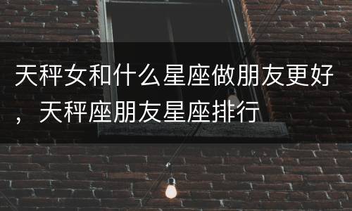 天秤女和什么星座做朋友更好，天秤座朋友星座排行