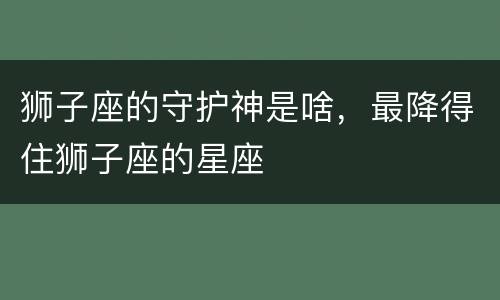 狮子座的守护神是啥，最降得住狮子座的星座