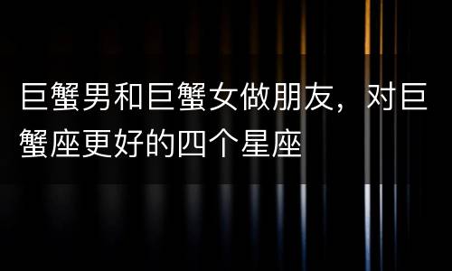 巨蟹男和巨蟹女做朋友，对巨蟹座更好的四个星座