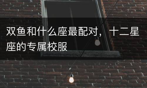 双鱼和什么座最配对，十二星座的专属校服