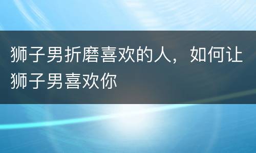 狮子男折磨喜欢的人，如何让狮子男喜欢你