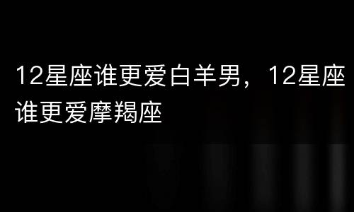 12星座谁更爱白羊男，12星座谁更爱摩羯座