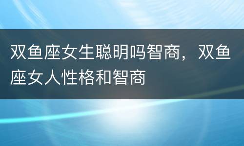 双鱼座女生聪明吗智商，双鱼座女人性格和智商