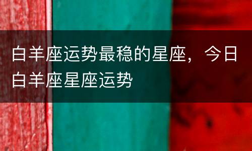 白羊座运势最稳的星座，今日白羊座星座运势