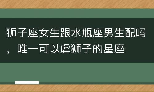 狮子座女生跟水瓶座男生配吗，唯一可以虐狮子的星座