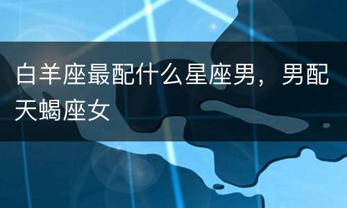 白羊座最配什么星座男，男配天蝎座女