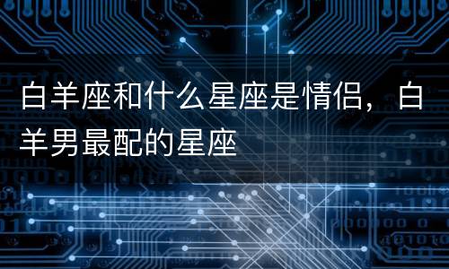 白羊座和什么星座是情侣，白羊男最配的星座