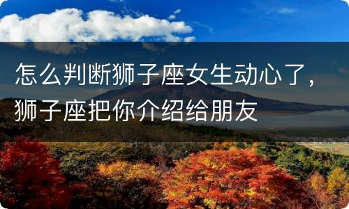 怎么判断狮子座女生动心了，狮子座把你介绍给朋友