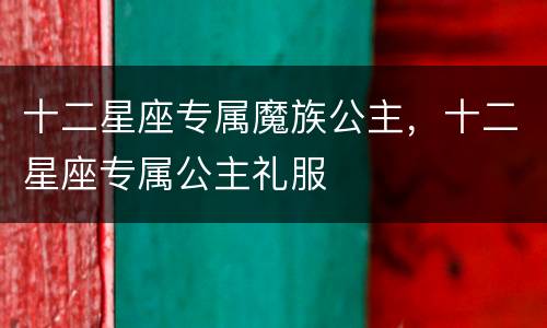 十二星座专属魔族公主，十二星座专属公主礼服
