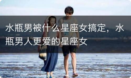 水瓶男被什么星座女搞定，水瓶男人更爱的星座女
