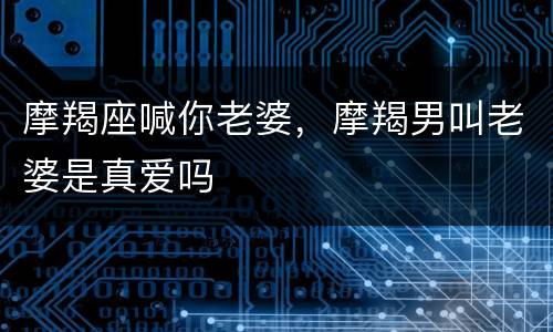 摩羯座喊你老婆，摩羯男叫老婆是真爱吗