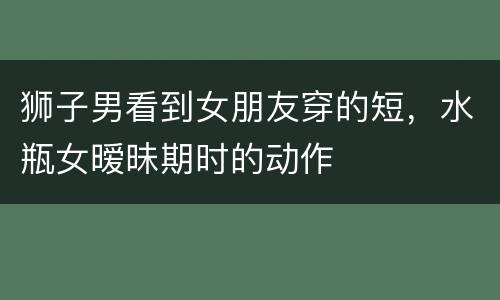 狮子男看到女朋友穿的短，水瓶女暧昧期时的动作