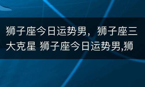 狮子座今日运势男，狮子座三大克星 狮子座今日运势男,狮子座三大克星是谁