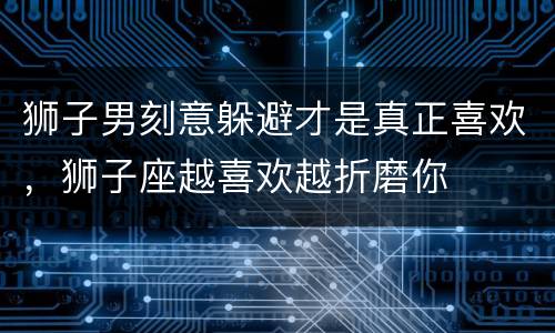 狮子男刻意躲避才是真正喜欢，狮子座越喜欢越折磨你