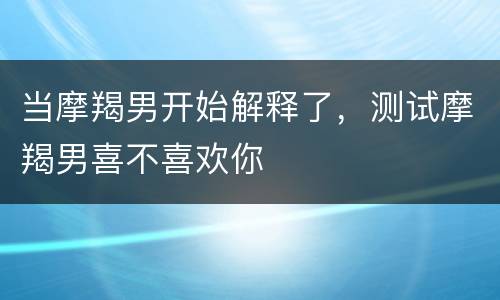 当摩羯男开始解释了，测试摩羯男喜不喜欢你