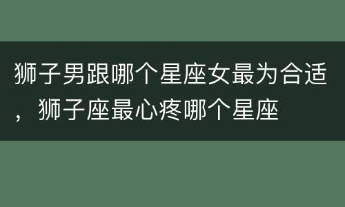 狮子男跟哪个星座女最为合适，狮子座最心疼哪个星座