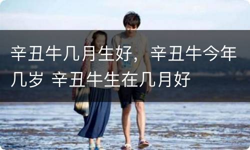 辛丑牛几月生好，辛丑牛今年几岁 辛丑牛生在几月好