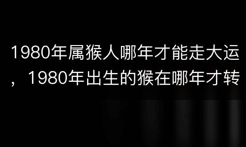 1980年属猴人哪年才能走大运，1980年出生的猴在哪年才转运
