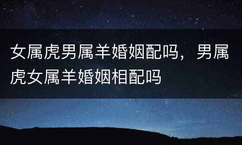 女属虎男属羊婚姻配吗，男属虎女属羊婚姻相配吗